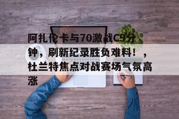  阿扎伦卡与70激战C9分钟，刷新纪录胜负难料！，杜兰特焦点对战赛场气氛高涨-开云体育官方网站